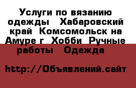 Услуги по вязанию одежды - Хабаровский край, Комсомольск-на-Амуре г. Хобби. Ручные работы » Одежда   